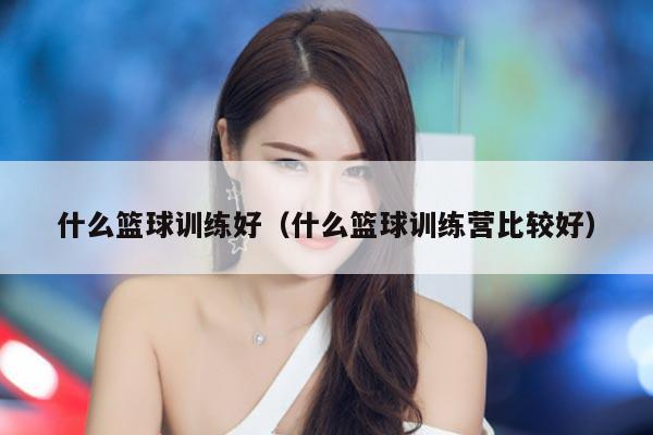 什么篮球训练好（什么篮球训练营比较好）