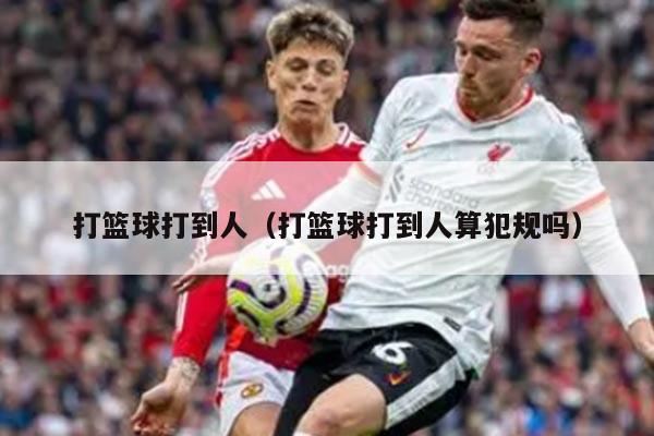 打篮球打到人（打篮球打到人算犯规吗）