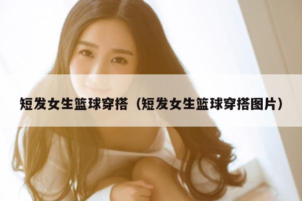 短发女生篮球穿搭（短发女生篮球穿搭图片）