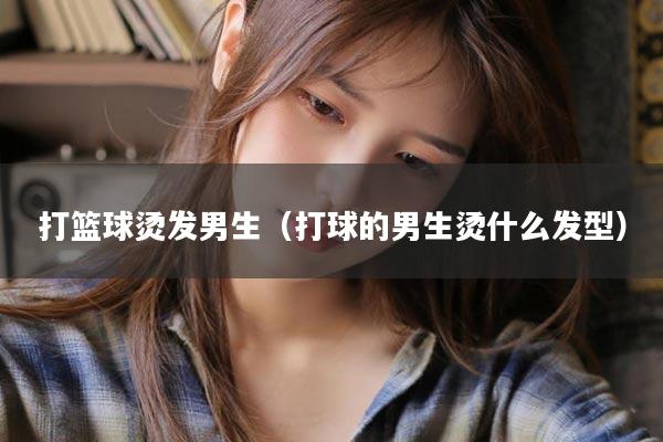 打篮球烫发男生（打球的男生烫什么发型）