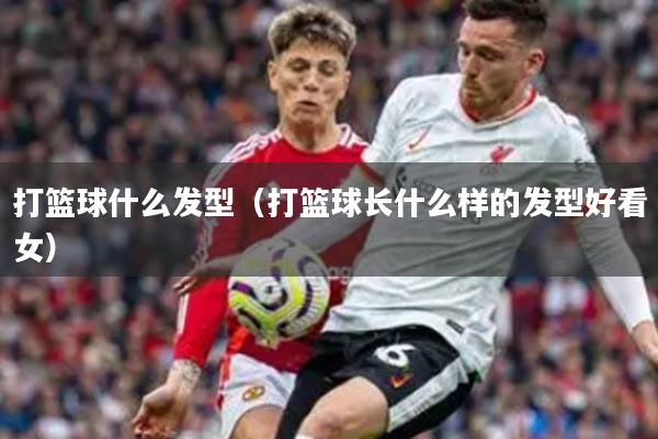 打篮球什么发型（打篮球长什么样的发型好看女）