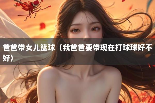 爸爸带女儿篮球（我爸爸要带现在打球球好不好）