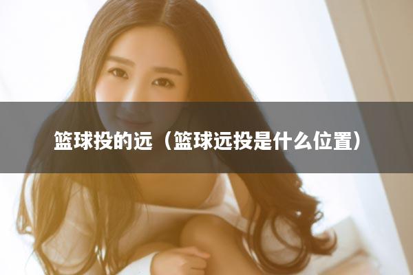 篮球投的远（篮球远投是什么位置）