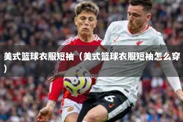 美式篮球衣服短袖（美式篮球衣服短袖怎么穿）